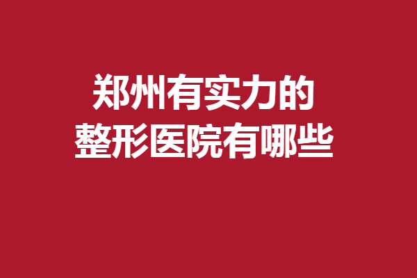 郑州有实力的整形医院有哪些？5家实力派医院满足你的变美需求