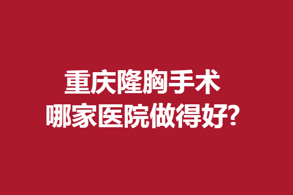 重庆隆胸手术哪家医院做得好?热门好评强院大集合