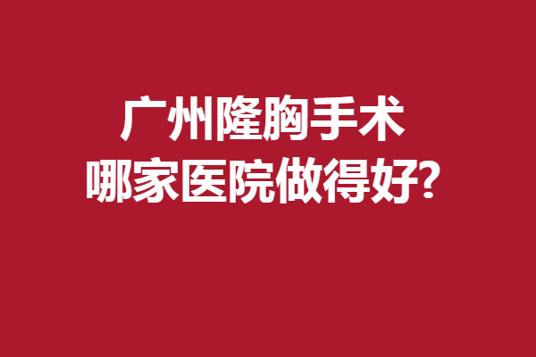 广州隆胸手术哪家医院做得好?5家优质医院来报到
