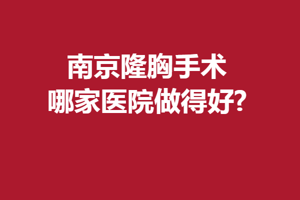 南京隆胸手术哪家医院做得好?这几家高人气医院上榜