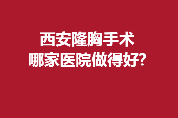 西安隆胸手术哪家医院做得好?想做美胸的姐妹看过来