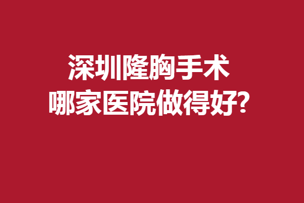 深圳隆胸手术哪家医院做得好?下面几家医院也太靠谱了吧