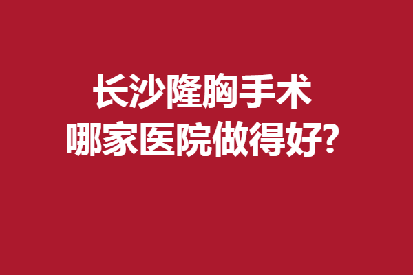 长沙隆胸手术哪家医院做得好?一大波好口碑强院来咯