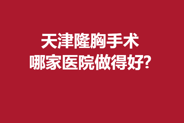 天津隆胸手术哪家医院做得好?人气口碑医院来袭