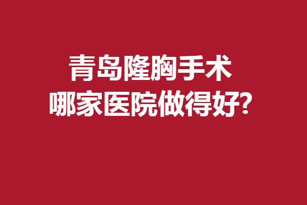 青岛隆胸手术哪家医院做得好?榜上有名的强院优先了解