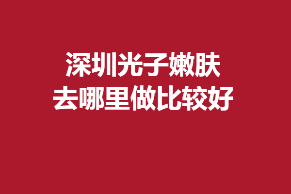 深圳光子嫩肤去哪里做比较好？甄选5家实力强院