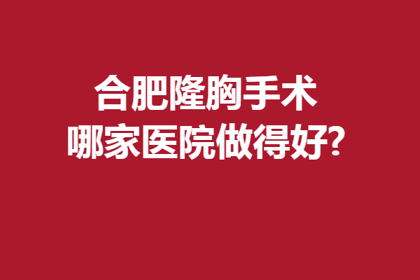 合肥隆胸手术哪家医院做得好?更多人气实力医院等你解锁