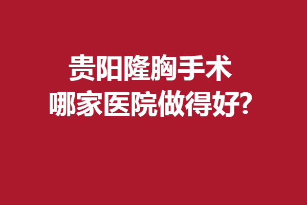 贵阳隆胸手术哪家医院做得好?这5家口碑医院属实要冲啊