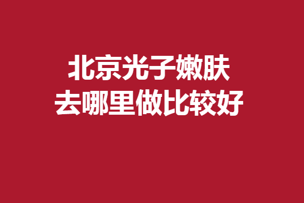 北京光子嫩肤去哪里做比较好?5家优质医院供您挑选！