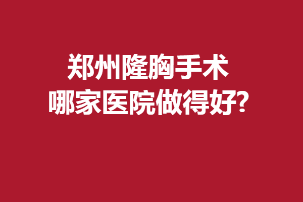 郑州隆胸手术哪家医院做得好?5家实力医院上线啦