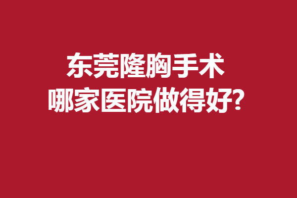 东莞隆胸手术哪家医院做得好?人气优质好院给姐妹们安排