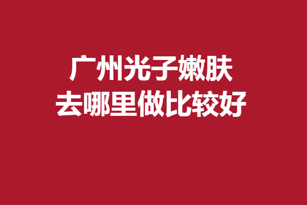 广州光子嫩肤去哪里做比较好？5家满意度高的医院大放送