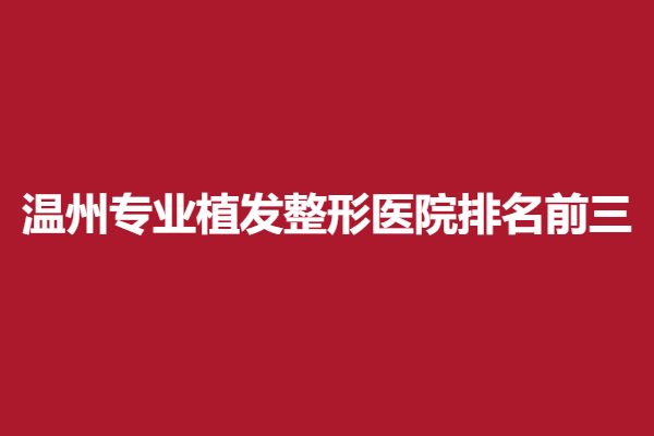 温州专业植发整形医院排名前三，医院介绍+整形案例