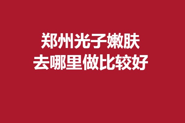 郑州光子嫩肤去哪里做比较好？多家优质院上线