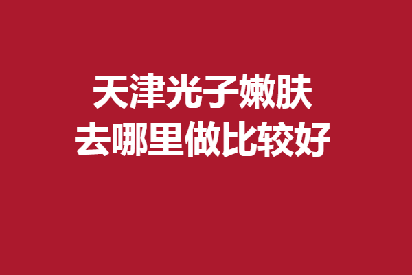 天津光子嫩肤去哪里做比较好？爱丽诺、坤如玛丽等惊喜上线
