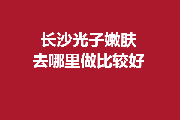 长沙光子嫩肤去哪里做比较好？认准这5家医院安心变美