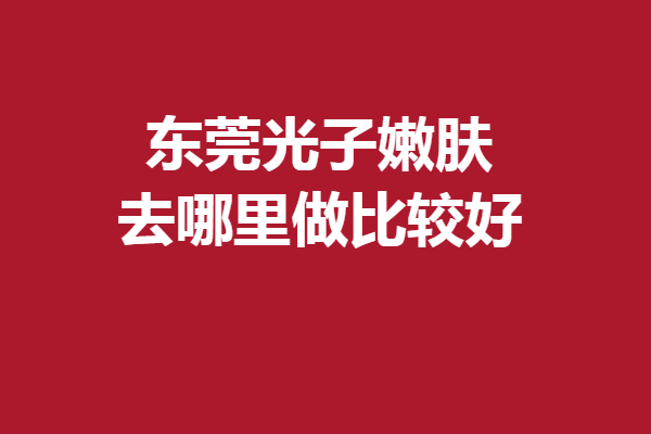 东莞光子嫩肤去哪里做比较好？这5家口碑好院放心选择