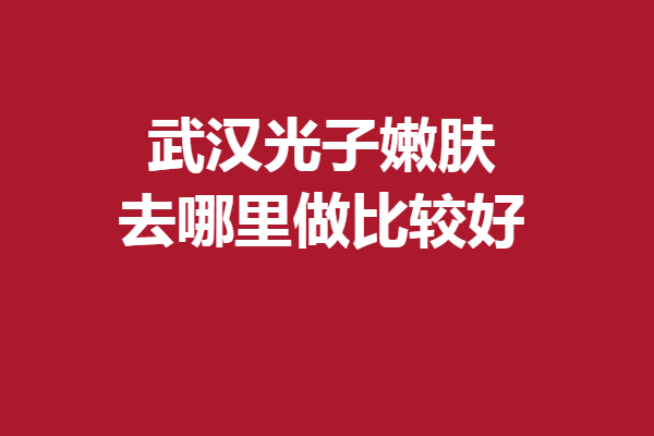 武汉光子嫩肤去哪里做比较好？一键get靠谱口碑强院