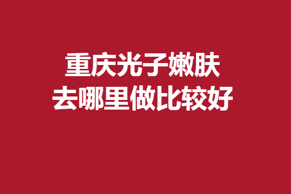重庆光子嫩肤去哪里做比较好？5家专业优质医院齐齐上阵