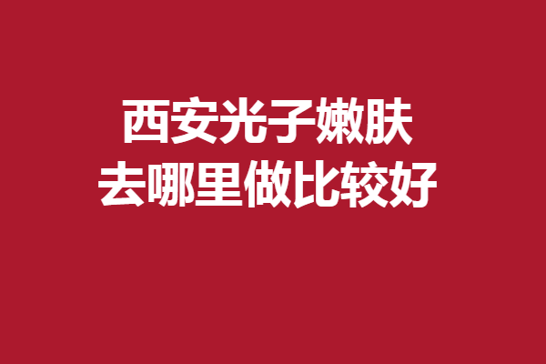 西安光子嫩肤去哪里做比较好？多家专业强院入股不亏