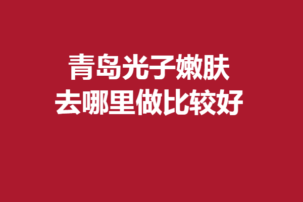 青岛光子嫩肤去哪里做比较好？5家实力靠谱医院全盘托出