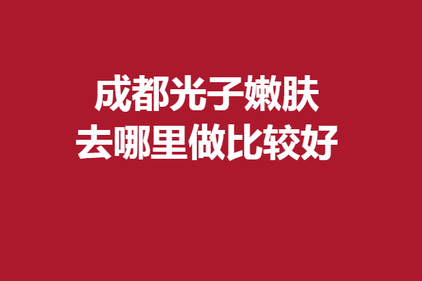 成都光子嫩肤去哪里做比较好？一键查询严选靠谱机构