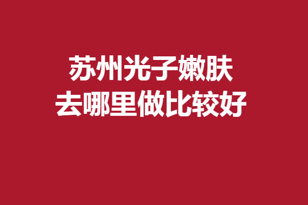 苏州光子嫩肤去哪里做比较好？多家实力强院齐聚