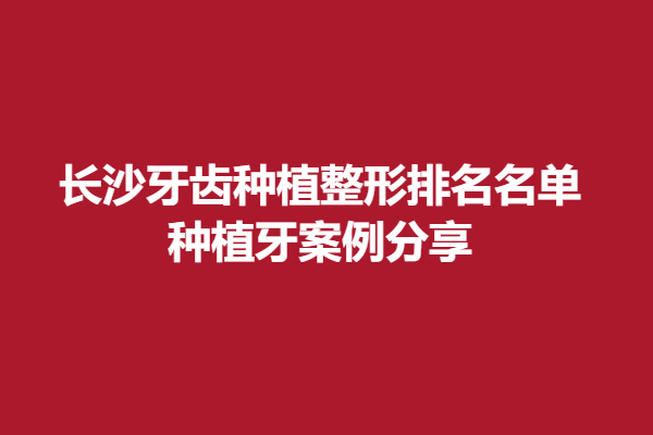 长沙牙齿种植整形排名名单，种植牙案例分享