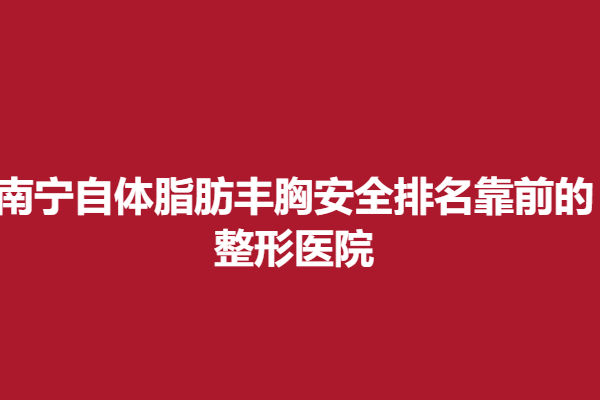南宁自体脂肪丰胸安全排名靠前的整形医院，靠谱医院介绍