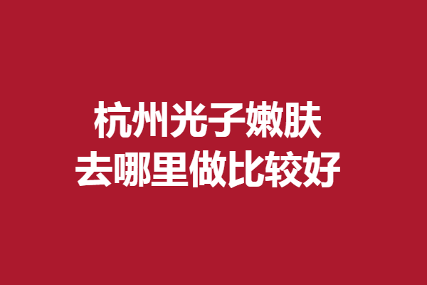 杭州光子嫩肤去哪里做比较好？格莱美、维多利亚等口碑直线上升