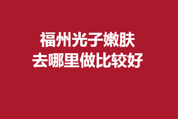 福州光子嫩肤去哪里做比较好？名韩、海峡等心动强院别犹豫！