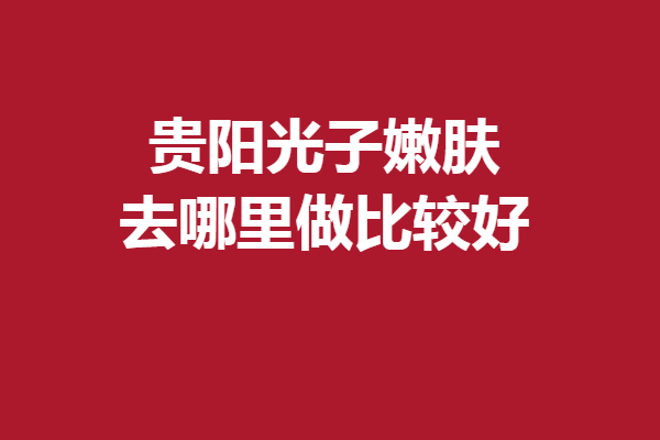 贵阳光子嫩肤去哪里做比较好?想变美就蹲住这5家实力医院