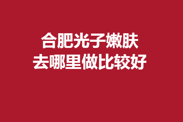 合肥光子嫩肤去哪里做比较好？这5家正是口碑强院