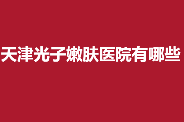 天津光子嫩肤医院有哪些？多家正规靠谱医院上线