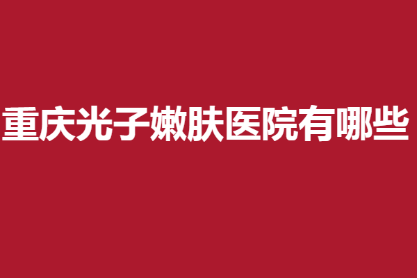重庆光子嫩肤医院有哪些？摊牌了！以下5家均是实力好院