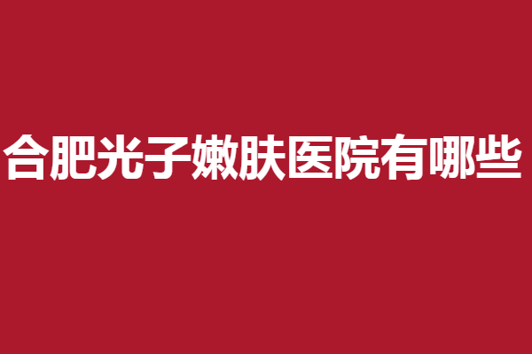 合肥光子嫩肤医院有哪些？5家必看专业医院不容错过