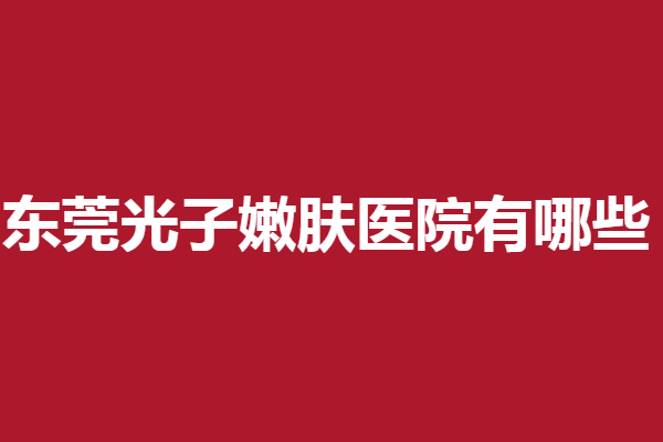 东莞光子嫩肤医院有哪些？多家实力医院助力塑美