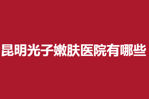 昆明光子嫩肤医院有哪些？梦想、铜雀台等都是微整界扛把子