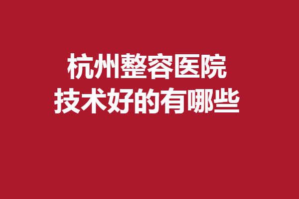 杭州整容医院技术好的有哪些？5家专业靠谱的医院入选