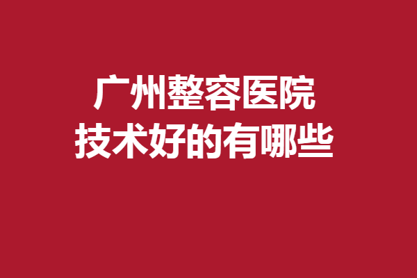 广州整容医院技术好的有哪些？曙光、美莱等口碑实力都有