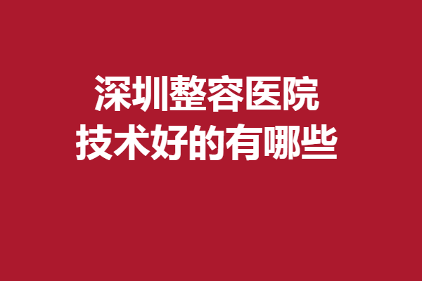深圳整容医院技术好的有哪些？都是圈内人认可的医院