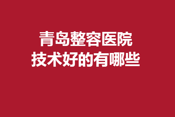 青岛整容医院技术好的有哪些？前5强发布人气拉满