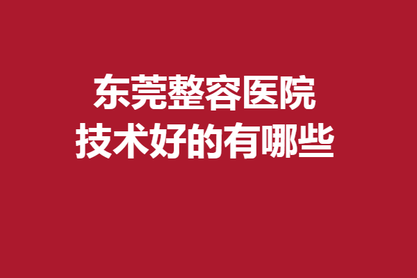 东莞整容医院技术好的有哪些？亲测5家实力医院收藏起来