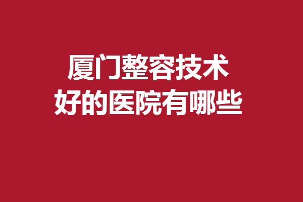 厦门整容技术好的医院有哪些？5家好评医院集结