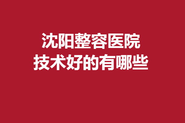 沈阳整容医院技术好的有哪些？百嘉丽、元辰等重点介绍