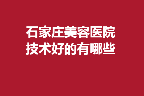 石家庄美容医院技术好的有哪些？美联臣、美莱等靠谱有实力