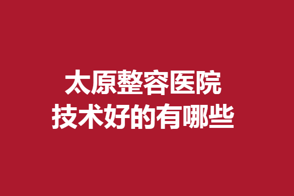 太原整容医院技术好的有哪些？华美、时光等强烈推荐