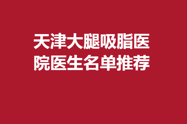 天津大腿吸脂医院医生名单推荐！谭谦、谢宇钢等优势盘点