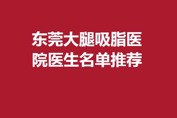 东莞大腿吸脂医院医生名单推荐，严选5位医生惊喜亮相