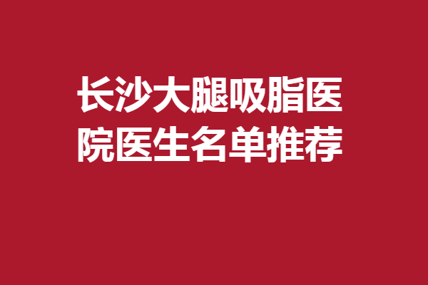 长沙大腿吸脂医院医生名单推荐！葛志鑫、郑荃等口碑抢先看！